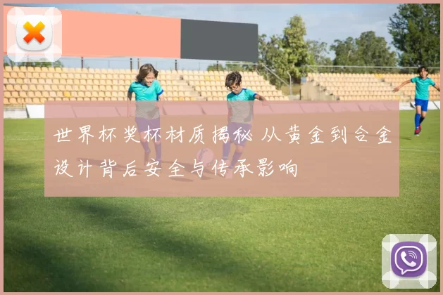 世界杯奖杯材质揭秘 从黄金到合金设计背后安全与传承影响