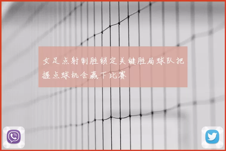 女足点射制胜锁定关键胜局球队把握点球机会赢下比赛