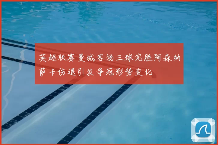 英超联赛曼城客场三球完胜阿森纳萨卡伤退引发争冠形势变化