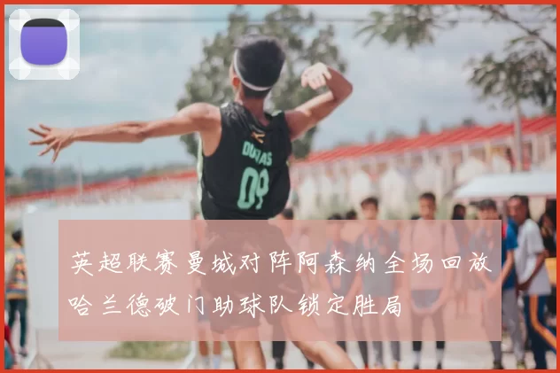 英超联赛曼城对阵阿森纳全场回放哈兰德破门助球队锁定胜局