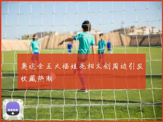 奥运会五大福娃亮相文创周边引发收藏热潮