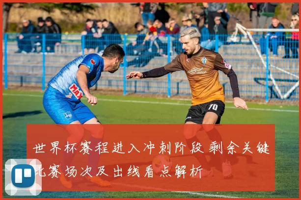 世界杯赛程进入冲刺阶段 剩余关键比赛场次及出线看点解析