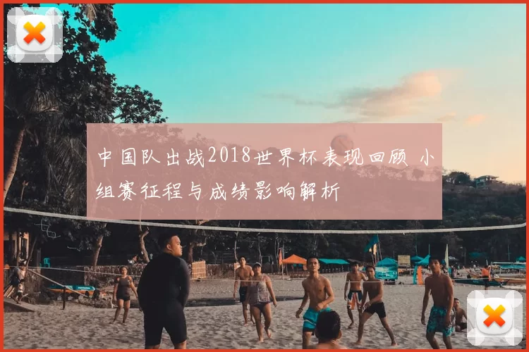 中国队出战2018世界杯表现回顾 小组赛征程与成绩影响解析