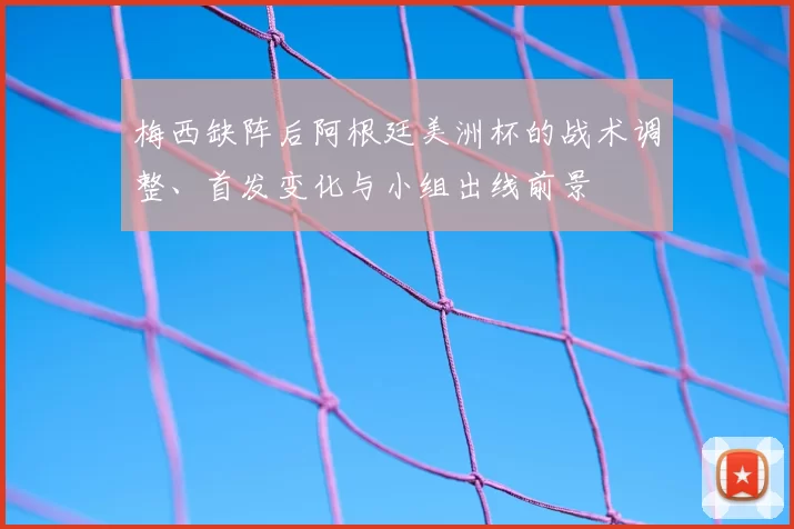 梅西缺阵后阿根廷美洲杯的战术调整、首发变化与小组出线前景