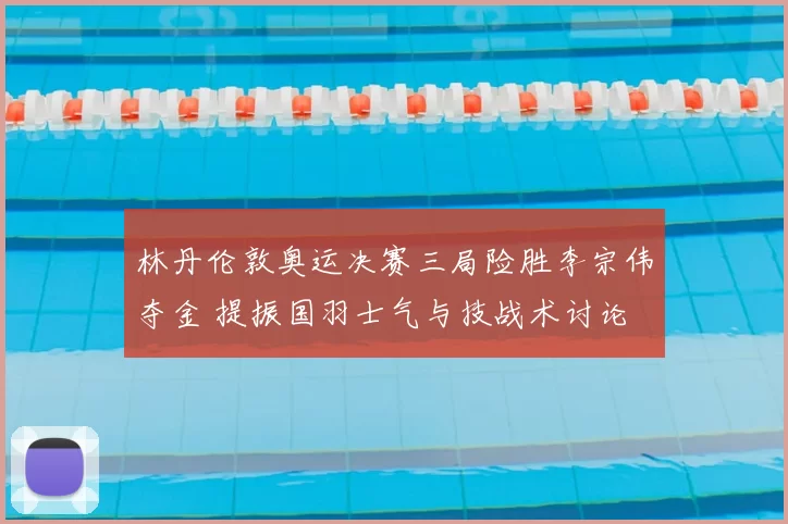 林丹伦敦奥运决赛三局险胜李宗伟夺金 提振国羽士气与技战术讨论