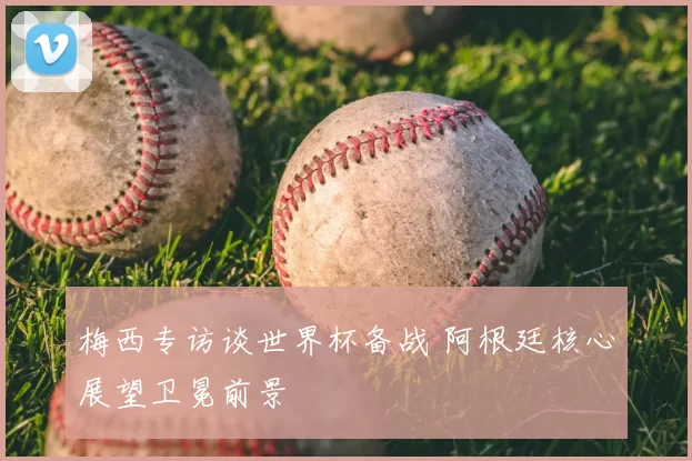 梅西专访谈世界杯备战 阿根廷核心展望卫冕前景