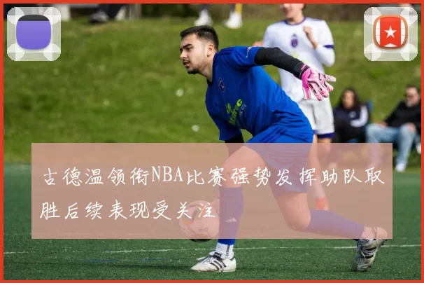 古德温领衔NBA比赛强势发挥助队取胜后续表现受关注
