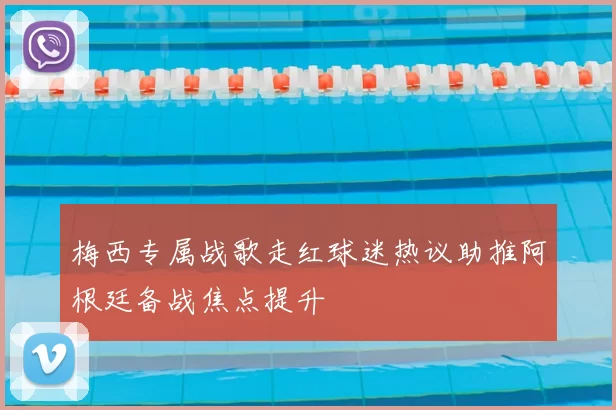 梅西专属战歌走红球迷热议助推阿根廷备战焦点提升