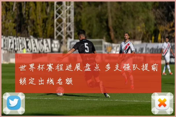 世界杯赛程进展盘点 多支强队提前锁定出线名额