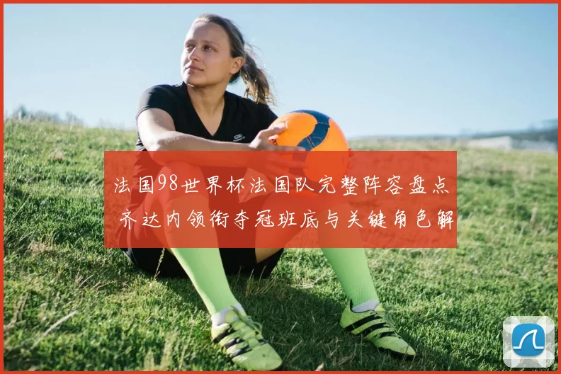 法国98世界杯法国队完整阵容盘点 齐达内领衔夺冠班底与关键角色解读