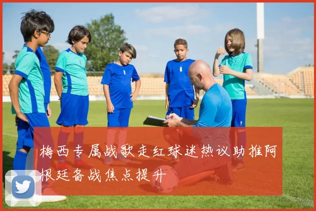 梅西专属战歌走红球迷热议助推阿根廷备战焦点提升