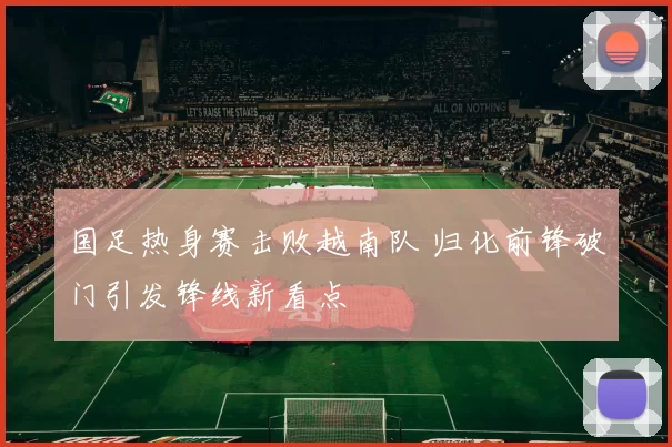 国足热身赛击败越南队 归化前锋破门引发锋线新看点