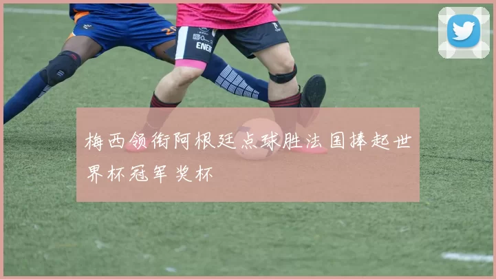 梅西领衔阿根廷点球胜法国捧起世界杯冠军奖杯