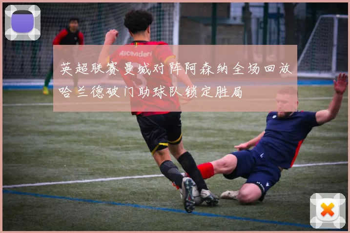 英超联赛曼城对阵阿森纳全场回放哈兰德破门助球队锁定胜局