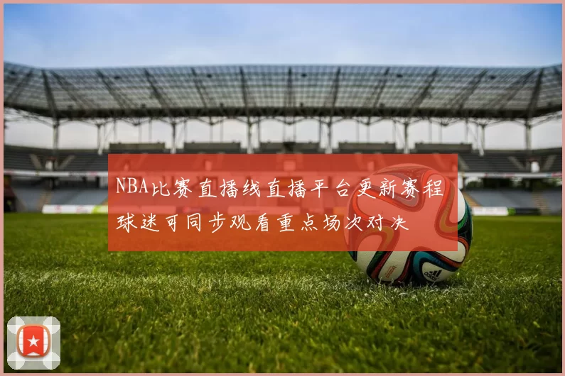 NBA比赛直播线直播平台更新赛程 球迷可同步观看重点场次对决