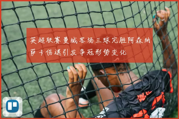 英超联赛曼城客场三球完胜阿森纳萨卡伤退引发争冠形势变化