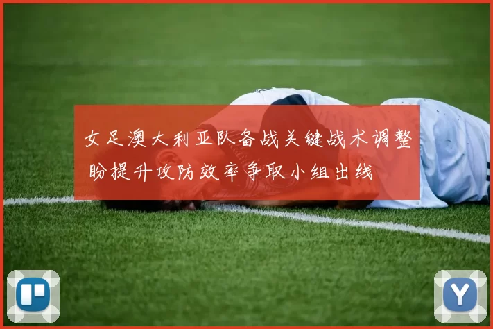 女足澳大利亚队备战关键战术调整 盼提升攻防效率争取小组出线