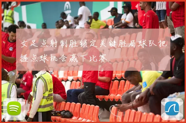 女足点射制胜锁定关键胜局球队把握点球机会赢下比赛