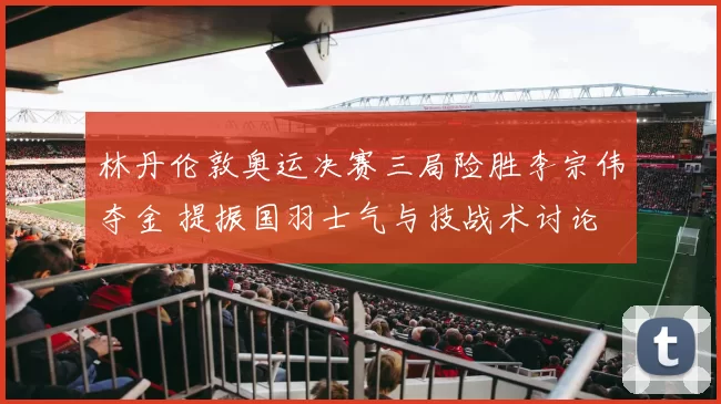 林丹伦敦奥运决赛三局险胜李宗伟夺金 提振国羽士气与技战术讨论