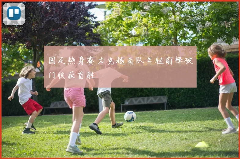 国足热身赛力克越南队年轻前锋破门收获首胜