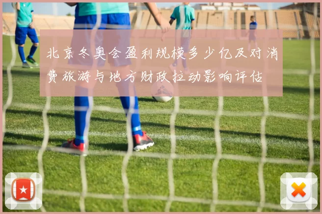 北京冬奥会盈利规模多少亿及对消费旅游与地方财政拉动影响评估