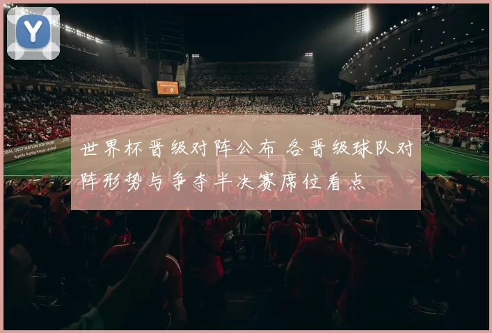 世界杯晋级对阵公布 各晋级球队对阵形势与争夺半决赛席位看点