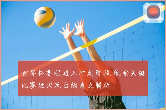 世界杯赛程进入冲刺阶段 剩余关键比赛场次及出线看点解析