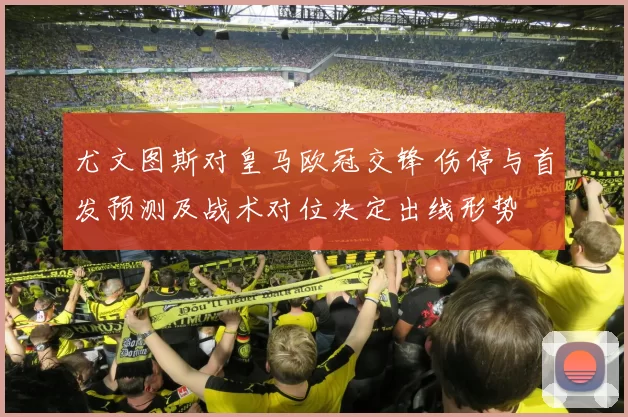尤文图斯对皇马欧冠交锋 伤停与首发预测及战术对位决定出线形势