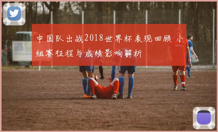 中国队出战2018世界杯表现回顾 小组赛征程与成绩影响解析