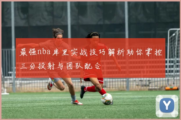 最强nba库里实战技巧解析助你掌控三分投射与团队配合