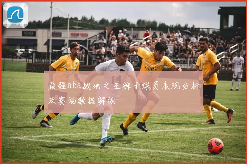 最强nba战地之王裤子球员表现分析及赛场数据解读