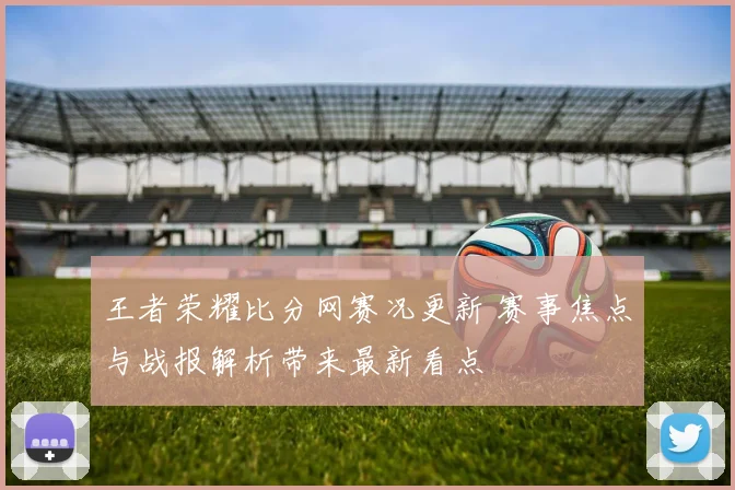 王者荣耀比分网赛况更新 赛事焦点与战报解析带来最新看点