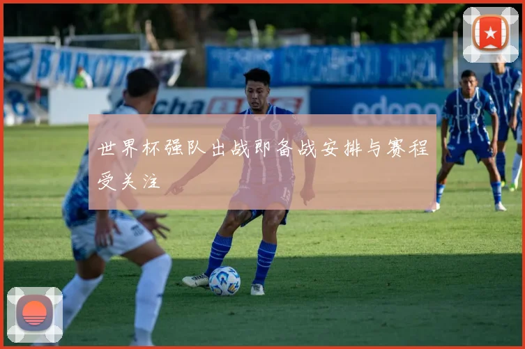 世界杯强队出战即备战安排与赛程受关注