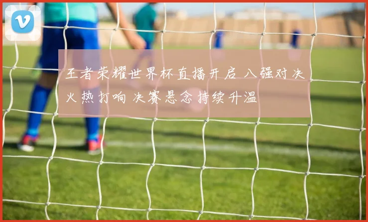 王者荣耀世界杯直播开启 八强对决火热打响 决赛悬念持续升温