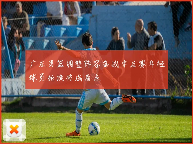 广东男篮调整阵容备战季后赛年轻球员轮换将成看点