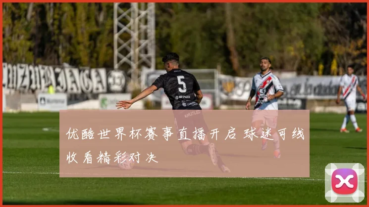 优酷世界杯赛事直播开启 球迷可线收看精彩对决